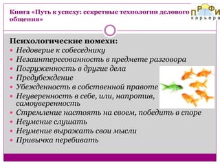Книга «Путь к успеху: секретные технологии делового
общения»

Психологические помехи:
 Недоверие к собеседнику
 Незаинтересованность в предмете разговора
 Погруженность в другие дела
 Предубеждение
 Убежденность в собственной правоте
 Неуверенность в себе, или, напротив,
самоуверенность
 Стремление настоять на своем, победить в споре
 Неумение слушать
 Неумение выражать свои мысли
 Привычка перебивать

 