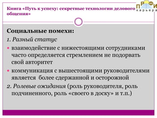Книга «Путь к успеху: секретные технологии делового
общения»

Социальные помехи:
1. Разный статус
 взаимодействие с нижестоящими сотрудниками
часто определяется стремлением не подорвать
свой авторитет
 коммуникация с вышестоящими руководителями
является более сдержанной и осторожной
2. Ролевые ожидания (роль руководителя, роль
подчиненного, роль «своего в доску» и т.п.)

 