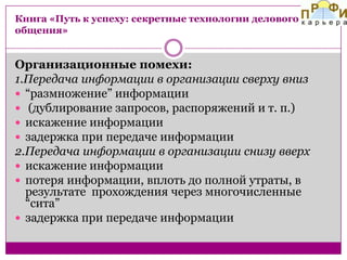 Книга «Путь к успеху: секретные технологии делового
общения»

Организационные помехи:
1.Передача информации в организации сверху вниз
 “размножение” информации
 (дублирование запросов, распоряжений и т. п.)
 искажение информации
 задержка при передаче информации
2.Передача информации в организации снизу вверх
 искажение информации
 потеря информации, вплоть до полной утраты, в
результате прохождения через многочисленные
“сита”
 задержка при передаче информации

 