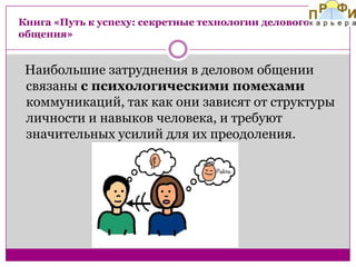 Книга «Путь к успеху: секретные технологии делового
общения»

Наибольшие затруднения в деловом общении
связаны с психологическими помехами
коммуникаций, так как они зависят от структуры
личности и навыков человека, и требуют
значительных усилий для их преодоления.

 