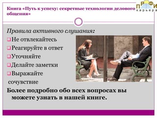 Книга «Путь к успеху: секретные технологии делового
общения»

Правила активного слушания:
 Не отвлекайтесь
 Реагируйте в ответ
 Уточняйте
 Делайте заметки
 Выражайте
сочувствие
Более подробно обо всех вопросах вы
можете узнать в нашей книге.

 