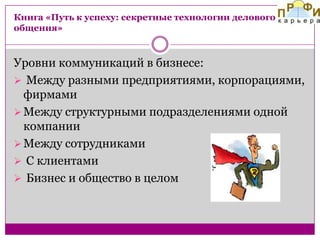 Книга «Путь к успеху: секретные технологии делового
общения»

Уровни коммуникаций в бизнесе:
 Между разными предприятиями, корпорациями,
фирмами
 Между структурными подразделениями одной
компании
 Между сотрудниками
 С клиентами
 Бизнес и общество в целом

 