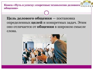 Книга «Путь к успеху: секретные технологии делового
общения»

Цель делового общения — постановка
определенных целей и конкретных задач. Этим
оно отличается от общения в широком смысле
слова.

 