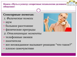 Книга «Путь к успеху: секретные технологии делового
общения»

Сенсорные помехи:
1. Физические помехи
 шум
 большое расстояние
 физические преграды
2. Отвлекающие моменты
 телефонные звонки
 посетители
 все неожиданное вызывает реакцию “что такое?”
 плохое самочувствие

 