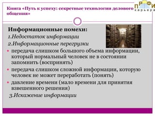 Книга «Путь к успеху: секретные технологии делового
общения»

Информационные помехи:
1.Недостаток информации
2.Информационные перегрузки
 передача слишком большого объема информации,
который нормальный человек не в состоянии
запомнить (воспринять)
 передача слишком сложной информации, которую
человек не может переработать (понять)
 давление времени (мало времени для принятия
взвешенного решения)
3.Искажение информации

 