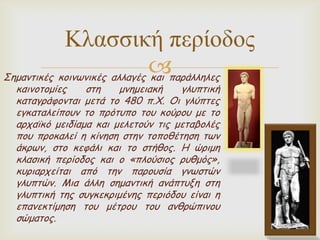 Κλαζζική περίοδος
πανάιιειεξ
Σεμακηηθέξ θμηκωκηθέξ αιιαγέξ θαη
θαηκμημμίεξ
ζηε
μκεμεηαθή
γιοπηηθή
θαηαγνάθμκηαη μεηά ημ 480 π.Χ. Οη γιύπηεξ
εγθαηαιείπμοκ ημ πνόηοπμ ημο θμύνμο με ημ
ανπαϊθό μεηδίαμα θαη μειεημύκ ηηξ μεηαβμιέξ
πμο πνμθαιεί ε θίκεζε ζηεκ ημπμζέηεζε ηωκ
άθνωκ, ζημ θεθάιη θαη ημ ζηήζμξ. Η ώνημε
θιαζηθή πενίμδμξ θαη μ «πιμύζημξ νοζμόξ»,
θονηανπείηαη από ηεκ πανμοζία γκωζηώκ
γιοπηώκ. Μηα άιιε ζεμακηηθή ακάπηολε ζηε
γιοπηηθή ηεξ ζογθεθνημέκεξ πενηόδμο είκαη ε
επακεθηίμεζε ημο μέηνμο ημο ακζνώπηκμο
ζώμαημξ.

 