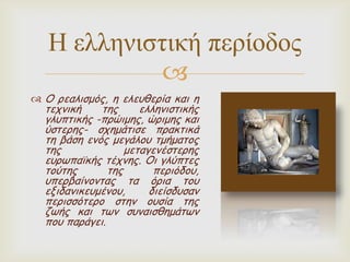 Η ελληνιζηική περίοδος

 Ο νεαιηζμόξ, ε ειεοζενία θαη ε

ηεπκηθή
ηεξ
ειιεκηζηηθήξ
γιοπηηθήξ -πνώημεξ, ώνημεξ θαη
ύζηενεξ- ζπεμάηηζε πναθηηθά
ηε βάζε εκόξ μεγάιμο ημήμαημξ
ηεξ
μεηαγεκέζηενεξ
εονωπαϊθήξ ηέπκεξ. Οη γιύπηεξ
ημύηεξ
ηεξ
πενηόδμο,
οπενβαίκμκηαξ ηα όνηα ημο
εληδακηθεομέκμο,
δηείζδοζακ
πενηζζόηενμ ζηεκ μοζία ηεξ
δωήξ θαη ηωκ ζοκαηζζεμάηωκ
πμο πανάγεη.

 