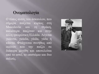 Oλνκαηνινγία
Ο ηύπνο απηόο ηνπ άζθαπινπ, πνπ
ζήκεξα παίδεηαη θπξίωο ζηε
Μαθεδνλία θαη ηε Θξάθε,
παιηόηεξα παηδόηαλ θαη ζηελ
άιιε επεηξώηηθε Ειιάδα. Λέγεηαη
γθάηληα, γθάηδα, γάηδα, γάδα ή
θάηληα. Φηηάρλεηαη ζπλήζωο από
εθείλνλ πνπ ηελ παίδεη ζε
δηάθνξα κεγέζε θαη απνηειείηαη
από ην αζθί, ην επηζηόκην θαη δπν
απινύο.

 