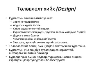 Төлөвлөлт хийх (Design)
• Сургалтын төлөвлөлтийг үе шат:
–
–
–
–
–
–
–

Зорилго тодорхойлох
Агуулгын хүрээг тогтох
Сэдэв сэдвээ оновчтой нэрлэх
Сургалтын хэрэглэгдэхүүн, үзүүлэн, тараах материал бэлтгэх
Дадлага ажил бэлтгэх
Үнэлгээний арга, хэрэгслийг бэлтгэх
Заах арга, арга зүйг сонгох зэргийг зураглана.

• Төлөвлөлтийг логик, эмх цэгцтэй системчлэн зураглана.
• Сургалтын үйл явц бүр сурагчдад сонирхолтой,
анхаарлыг нь татаж байхаар
• Суралцагчын өмнөх чадвар, туршлага, насны онцлог,
хэрэгцээн дээр тулгуурлан боловсруулах

 