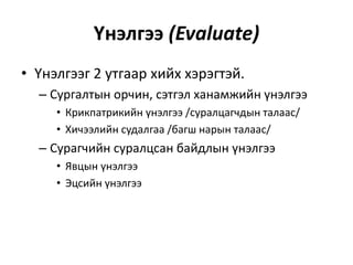 Үнэлгээ (Evaluate)
• Үнэлгээг 2 утгаар хийх хэрэгтэй.
– Сургалтын орчин, сэтгэл ханамжийн үнэлгээ
• Крикпатрикийн үнэлгээ /суралцагчдын талаас/
• Хичээлийн судалгаа /багш нарын талаас/

– Сурагчийн суралцсан байдлын үнэлгээ
• Явцын үнэлгээ
• Эцсийн үнэлгээ

 