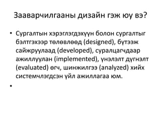Зааварчилгааны дизайн гэж юу вэ?
• Сургалтын хэрэглэгдэхүүн болон сургалтыг
бэлтгэхээр төлөвлөөд (designed), бүтээж
сайжруулаад (developed), суралцагчдаар
ажиллуулан (implemented), үнэлэлт дүгнэлт
(evaluated) өгч, шинжилгээ (analyzed) хийх
системчлэгдсэн үйл ажиллагаа юм.
•

 