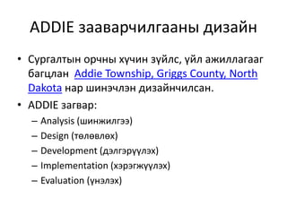 ADDIE зааварчилгааны дизайн
• Сургалтын орчны хүчин зүйлс, үйл ажиллагааг
багцлан Addie Township, Griggs County, North
Dakota нар шинэчлэн дизайнчилсан.
• ADDIE загвар:
–
–
–
–
–

Analysis (шинжилгээ)
Design (төлөвлөх)
Development (дэлгэрүүлэх)
Implementation (хэрэгжүүлэх)
Evaluation (үнэлэх)

 