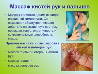 Массаж кистей рук и пальцев
• Массаж является одним из видов
пассивной гимнастики. Он
оказывает общеукрепляющее
действие на мышечную систему,
повышая тонус, эластичность и
сократительную способность
мышц.
Приемы массажа и самомассажа
кистей и пальцев рук:
• массаж тыльной стороны кистей
рук
• массаж ладони
• массаж пальцев рук

 