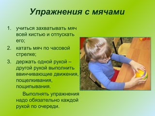 Упражнения с мячами
1. учиться захватывать мяч
всей кистью и отпускать
его;
2. катать мяч по часовой
стрелке;
3. держать одной рукой –
другой рукой выполнить
ввинчивающие движения,
пощелкивания,
пощипывания.
Выполнять упражнения
надо обязательно каждой
рукой по очереди.

 