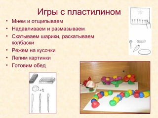 Игры с пластилином
• Мнем и отщипываем
• Надавливаем и размазываем
• Скатываем шарики, раскатываем
колбаски
• Режем на кусочки
• Лепим картинки
• Готовим обед

 