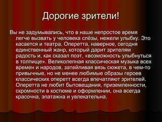 Дорогие зрители!
Вы не задумывались, что в наше непростое время
легче вызвать у человека слёзы, нежели улыбку. Это
касается и театра. Оперетта, наверное, сегодня
единственный жанр, который дарит зрителям
радость и, как сказал поэт, «возможность улыбнуться
в толпище». Великолепная классическая музыка всех
времен и народов, затейливая вязь сюжета, в чем-то
привычные, но не менее любимые образы героев
классических оперетт всегда впечатляют зрителей.
Оперетта не любит бытовещания, приземленности,
скромности в костюме и оформлении, она всегда
красочна, эпатажна и увлекательна.

 