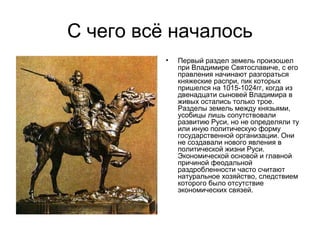 С чего всё началось
•

Первый раздел земель произошел
при Владимире Святославиче, с его
правления начинают разгораться
княжеские распри, пик которых
пришелся на 1015-1024гг, когда из
двенадцати сыновей Владимира в
живых остались только трое.
Разделы земель между князьями,
усобицы лишь сопутствовали
развитию Руси, но не определяли ту
или иную политическую форму
государственной организации. Они
не создавали нового явления в
политической жизни Руси.
Экономической основой и главной
причиной феодальной
раздробленности часто считают
натуральное хозяйство, следствием
которого было отсутствие
экономических связей.

 
