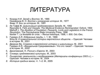 ЛИТЕРАТУРА
1. Конрад Н.И. Запад и Восток. М., 1966
Никифоров В. Н. Восток и всемирная история. М., 1977
Февр, Л. Бои за историю. М., 1991
2. Ле Гофф Ж. Цивилизация средневекового Запада. М., 1992
Reynolds S. Fiefs and Vassals: The Medieval Evidence Reintrepreted. Oxford, 1994
Markoff J. The Abolition of Feudalism: Peasants, Lords and Legislators in the French
Revolution. The Pennsylvania State University Press, 1996
Nortier T. La feodalité en crise. – Revue historique, 1996, т. 600. Oct.-Dec.
3. Гуревич А.Я. Избранные труды, т. 1. М., 1999
Блок М. К сравнительной истории европейских обществ. – Одиссей: Человек
в истории. М., 2001
4. Дворник Фр. Славяне в европейской истории и цивилизации. М., 2001
Гуревич А.Я. «Феодальное Средневековье»: Что это такое? – Одиссей: Человек
в истории. М., 2002
5. Данилевский, Н. Россия и Европа. М., 2003
6. Словарь средневековой культуры. М., 2003
7. Рыцарство: реальность и воображаемое (Материалы конференции 2003 г.). –
Одиссей: Человек в истории. М., 2004
8. История средних веков, тт. 1–2. М., 2005

 