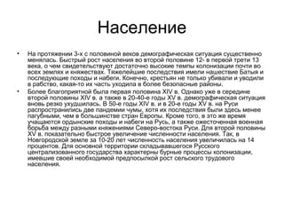 Население
•

•

На протяжении 3-х с половиной веков демографическая ситуация существенно
менялась. Быстрый рост населения во второй половине 12- в первой трети 13
века, о чем свидетельствуют достаточно высокие темпы колонизации почти во
всех землях и княжествах. Тяжелейшие последствия имели нашествие Батыя и
последующие походы и набеги. Конечно, крестьян не только убивали и уводили
в рабство, какая-то их часть уходила в более безопасные районы.
Более благоприятной была первая половина XIV в. Однако уже в середине
второй половины XIV в. а также в 20-40-е годы XV в. демографическая ситуация
вновь резко ухудшилась. В 50-е годы XIV в. и в 20-е годы XV в. на Руси
распространились две пандемии чумы, хотя их последствия были здесь менее
пагубными, чем в большинстве стран Европы. Кроме того, в это же время
учащаются ордынские походы и набеги на Русь, а также ожесточенная военная
борьба между разными княжениями Северо-востока Руси. Для второй половины
XV в. показательно быстрое увеличение численности населения. Так, в
Новгородской земле за 10-20 лет численность населения увеличилась на 14
процентов. Для основной территории складывавшегося Русского
централизованного государства характерны бурные процессы колонизации,
имевшие своей необходимой предпосылкой рост сельского трудового
населения.

 