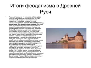Итоги феодализма в Древней
Руси
•

Русь распалась на 14 княжеств, в Новгороде
была установлена республиканская форма
правления. В каждом княжестве князья
совместно с боярами "думали о строе
земельном и ратях". Князья объявляли войны,
заключали мир и различные союзы. Великий
князь был первым (старшим) среди равных
князей. Сохранились княжеские съезды, где
обсуждались вопросы общерусской политики.
Князья были связаны системой вассальных
отношений. Нужно отметить, что при всей
прогрессивности феодальной раздробленности
она имела один существенный отрицательный
момент. Постоянные то стихавшие, то
вспыхивавшие с новой силой усобицы между
князьями, истощали силы русских земель,
ослабляли их обороноспособность перед лицом
внешней опасности. Распад Руси не привел
однако к распаду древнерусской народности,
исторически сложившейся языковой,
территориальной, экономической и культурной
общности. В русских землях продолжало
существовать единое понятие Руси, Русской
земли. "О, Русская земля, ты уже за холмом
возглашал автор "Слово о полку Игореве". В
период феодальной раздробленности в русских
землях выделились три центра: ВладимироСуздальское, Галицко-Волынское княжества и
Новгородская феодальная республика.

 