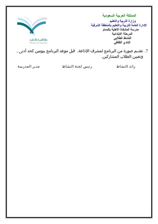 ‫المملكة العربية السعودية‬
‫وزارة التربية والتعليم‬
‫الدارة العامة للتربية والتعليم بالمنطقة الشرقية‬
‫مدرسة المشكاة اللهلية بالدمام‬
‫المرحلة البتدائية‬
‫النشاط الطلبي‬
‫النادي الثقافي‬

‫7. تقديم صورة من البرنامج لمشرف الذاعة, قبل موعد البرنامج بيومين كحد أدنى ,‬
‫وتعيين الطلب المشاركين.‬
‫رائد النشاط‬

‫رئيس لجنة النشاط‬

‫مدير المدرسة‬

 