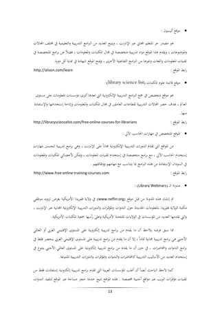 ‫‪ ‬موقع أليسون :‬
‫هو مصدر حر للتعلم اجملاين عرب اإلنرتنت ، ويتيح العديد من الربامج التدريبية والتعليمية يف خمتلف اجملاالت‬
‫واملوضوعات ، ويقدم هذا املوقع مواد تدريبية متخصصة يف جمال املكتبات واملعلومات ، فضالً عن برامج املتخصصة يف‬
‫تقنيات املعلومات واللغات وغريها من الربامج التفاعلية األخرى ، ومينح املوقع شهادة يف هناية كل دورة.‬
‫رابط املوقع :‬

‫‪http://alison.com/learn‬‬

‫‪ ‬موقع قائمة علوم املكتبات (‪:)library science list‬‬
‫هو موقع متخصص يف مجع الربامج التدريبية اإللكرتونية اليت تعدها كربى مؤسسات املعلومات على مستوى‬
‫العامل ، هبدف حصر اجملاالت التدريبية لقطاعات العاملني يف جمال املكتبات واملعلومات وإتاحة إستخدامها واإلستفادة‬
‫منها.‬
‫رابط املوقع :‬

‫‪http://librarysciencelist.com/free-online-courses-for-librarians‬‬

‫‪ ‬املوقع املتخصص يف مهارات احلاسب اآليل :‬
‫من املواقع اليت تقدم الدورات التدريبية اإللكرتونية جماناً على اإلنرتنت ، وهي برامج تدريبية لتحسني مهارات‬
‫إستخدام احلاسب اآليل ، مع برامج متخصصة يف إستخدام تقنيات املعلومات ، وميكن ألخصائي املكتبات واملعلومات‬
‫يف السودان اإلستفادة من هذه الربامج مبا يتناسب مع مهامهم ووظائفهم .‬
‫رابط املوقع :‬

‫‪http://www.free-online-training-courses.com‬‬

‫‪ ‬مدونة ال (‪: )Library Webinars‬‬
‫مت إنشاء هذه املدونة من قبل موقع (‪ )www.neflin.org‬يف والية فلوريدا األمريكية بغرض تزويد موظفي‬
‫مكتبة الوالية فلوريدا باملعلومات اجلديدة حول الندوات واملؤمترات والدورات التدريبية اإللكرتونية اجملانية عرب اإلنرتنت ،‬
‫واليت تقدمها العديد من املؤسسات يف الواليات املتحدة األمريكية وعلى رأسها مجعية املكتبات األمريكية.‬
‫مما سبق عرضه يالحظ أن ما يقدم من برامج تدريبية إلكرتونية على املستوى اإلقليمي العريب أو العاملي‬
‫األجنيب هي برامج تدريبية جمانية متاماً ، إال أن ما يقدم من برامج تدريبية على املستوى اإلقليمي العريب ينحصر فقط يف‬
‫برامج الندوات واحملاضرات ، يف حني أن ما يقدم من برامج تدريبية إلكرتونية على املستوى العاملي األجنيب يتنوع يف‬
‫إستخدام العديد من األساليب التدريبية كاحملاضرات والندوات واملؤمترات والدورات التدريبية املتنوعة.‬
‫كما الحظ الباحث أيضاً أن أغلب املؤسسات العربية اليت تقدم برامج تدريبية إلكرتونية إستفادت فقط من‬
‫تقنيات مؤمترات الويب عرب مواقع أجنبية خمصصة . هذه املواقع تتيح خدمة حجز مساحة عرب املوقع لتنفيذ الندوات‬
‫31‬

 