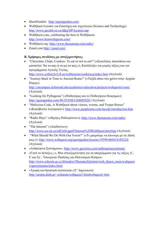 





QuestGarden: http://questgarden.com/
WebQuest Locator γηα Δπηζηήκε θαη ηερλνινγία (Science and Technology)
http://www.gecdsb.on.ca/d&g/DP/locatori.asp
WebQuest.com, celebrating the best in WebQuests
http://www.bestwebquests.com/
WebQuest.org: http://www.thematzats.com/radio/
Zunal.com http://zunal.com/

Β. Υξήζηκεο ζπλδέζεηο κε ηζηνμεξεπλήζεηο
 “Chocolate, Chips, Cookies: To eat or not to eat?” («΢νθνιάηα, παηαηάθηα θαη
κπηζθφηα: Να ηα θαο ή λα κε ηα θαο;»), Καηάιιειν γηα κηθξέο ηάμεηο θαη γηα
πξνγξάκκαηα Αγσγήο Τγείαο:
http://www.collier.k12.fl.us/weblessons/cookiewq/index.htm (Αγγιηθά)
 “Journey Back in Time to Ancient Rome!” («Σαμίδη πίζσ ζην ρξφλν ζηελ Αξραία
Ρψκε»):
http://oncampus.richmond.edu/academics/education/projects/webquests/rome/
(Αγγιηθά)
 “Looking for Pythagoras” («Ππζαγφξαο θαη ην Ππζαγφξεην ζεψξεκα»):
http://questgarden.com/40/35/0/061104085820/ (Αγγιηθά)
 “Malicious Code, A WebQuest about viruses, worms, and Trojan Horses”
(«Καθφβνπιν ινγηζκηθφ»): http://www.purplenote.com/mcode/introduction.htm
(Αγγιηθά)
 “Radio Days” («Ηκέξεο Ραδηνθψλνπ»): http://www.thematzats.com/radio/
(Αγγιηθά)
 “The Internet” («Γηαδίθηπν»):
http://www.scs.sk.ca/edf/info/gpa9/Internet%20WebQuest.htm#top (Αγγιηθά)
 “What Should We Do With Our Forest?” («Ση κπνξνχκε λα θάλνπκε κε ηα Γάζε
καο;»): http://www.webquest.org/questgarden/lessons/19399-060314185224/
(Αγγιηθά)
 «Αλζξψπηλα ΢πζηήκαηα»: http://www.geocities.com/anthropinasystimata/
 «Γηαηί ην πέηαμεο;;;», Μηα ηζηνεμεξεχλεζε γηα ηα απνξξίκκαηα γηα ηηο ηάμεηο Γ΄,
Δ΄θαη ΢η΄, Τπνπξγείν Παηδείαο θαη Πνιηηηζκνχ Κχπξνπ:
http://www.schools.ac.cy/klimakio/Themata/Epistimi/web_Quest_main/webquest
s/aporrimmata/index.html
 «Σξνθή θαη ζξεπηηθά ζπζηαηηθά» (Δ’ δεκνηηθνχ):
http://utopia.duth.gr/~echarala/webquest1/foodwebquest1.htm

 