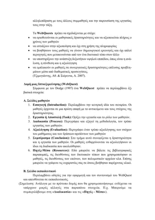 αιιειεπίδξαζε κε ηνπο άιινπο ζπκκαζεηέο θαη ηελ παξνπζίαζε ηεο εξγαζίαο
ηνπο ζηελ ηάμε.







Σα WebQuests πξέπεη λα ζρεδηάδνληαη κε ζηφρν:
λα νξηνζεηνχληαη νη καζεζηαθέο δξαζηεξηφηεηεο θαη λα αμηνπνηείηαη πιήξσο ν
ρξφλνο ησλ καζεηψλ
λα εζηηάδνπλ ζηελ αμηνπνίεζε θαη φρη ζηε ρξήζε ηεο πιεξνθνξίαο
λα βνεζήζνπλ ηνπο καζεηέο λα γίλνπλ δεκηνπξγηθνί εξεπλεηέο θαη φρη απινί
πεξηεγεηέο πνπ κεηαθηλνχληαη απφ ηνλ έλα δηθηπαθφ ηφπν ζηνλ άιιν
λα ππνζηεξίμνπλ ηελ αλάπηπμε δεμηνηήησλ πςεινχ επηπέδνπ, φπσο είλαη ε αλάιπζε, ε ζχλζεζε θαη ε αμηνιφγεζε
λα εκπιαθνχλ νη καζεηέο ζε ζπλεξγαηηθέο δξαζηεξηφηεηεο επίιπζεο πξνβιεκάησλ κέζα απφ δηαζεκαηηθέο πξνζεγγίζεηο.
(Σδηκνγηάλλεο, Αζ. & ΢ηφξεληα, Α. 2007).

Γνκή κηαο Ιζηνεμεξεύλεζεο (WebQuest)
΢χκθσλα κε ηνλ Dodge (1997) έλα WebQuest πξέπεη λα πεξηιακβάλεη έμη
βαζηθά ζηνηρεία:
Α. ΢ειίδεο καζεηώλ
1. Δηζαγσγή (Introduction): Πεξηιακβάλεη ηελ θεληξηθή ηδέα ηνπ ζελαξίνπ. Οη
καζεηέο έξρνληαη ζε κηα πξψηε επαθή κε ην αληηθείκελν θαη ηνπο ζηφρνπο ηεο
δξαζηεξηφηεηαο.
2. Δξγαζία ή Απνζηνιή (Task): Οξίδεη ηελ εξγαζία θαη ην ξφιν ησλ καζεηψλ.
3. Γηαδηθαζία (Process): Πεξηγξάθεη θαη εμεγεί ηε κεζνδνινγία, ηνλ ηξφπν
εξγαζίαο ησλ καζεηψλ.
4. Αμηνιόγεζε (Evaluation): Πεξηγξάθεη έλαλ ηξφπν αμηνιφγεζεο ησλ ζηφρσλ
ηνπ καζήκαηνο θαη ησλ δξάζεσλ-πξντφλησλ ησλ καζεηψλ
5. ΢πκπέξαζκα (Conclusion): ΢ην ηκήκα απηφ ζπλνςίδεηαη ε δξαζηεξηφηεηα
θαη ε εξγαζία ησλ καζεηψλ. Οη καζεηέο ελζαξξχλνληαη λα αμηνινγήζνπλ νη
ίδηνη ηε δηαδηθαζία πνπ αθνινχζεζαλ.
6. Πεγέο-Μέζα (Resources): Δδψ κπνξείηε λα βάιεηε ηηο βηβιηνγξαθηθέο
παξαπνκπέο, ηηο δηεπζχλζεηο ησλ δηθηπαθψλ ηφπσλ πνπ ρξεζηκνπνίεζαλ νη
καζεηέο, ηηο δηεπζχλζεηο ησλ εηθφλσλ, ησλ πνιπκεζηθψλ αξρείσλ θιπ. Δπίζεο
κπνξείηε λα γξάςεηε ηηο επραξηζηίεο ζαο ζε φζνπο βνήζεζαλ παξέρνληαο πιηθφ.
Β. ΢ειίδα εθπαηδεπηηθνύ
Πεξηιακβάλεη νδεγίεο γηα ηελ εθαξκνγή θαη ηνλ ζπληνληζκφ ηνπ WebQuest
θαη απεπζχλεηαη ζε εθπαηδεπηηθνχο.
(΢εκείσζε: Αλάινγα κε ην πξφηππν δνκήο πνπ ζα ρξεζηκνπνηήζνπκε ελδέρεηαη λα
ππάξρνπλ κηθξέο αιιαγέο ζηα παξαπάλσ ζηνηρεία. Π.ρ. Μπνξνχκε λα
ζπκπεξηιάβνπκε ζηε «Γηαδηθαζία» θαη ηηο «Πεγέο - Μέζα»).

 