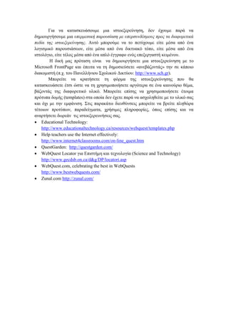 Γηα λα θαηαζθεπάζνπκε κηα ηζηνεμεξεχλεζε, δελ έρνπκε παξά λα
δεκηνπξγήζνπκε κηα ππεξκεζηθή παξνπζίαζε κε ππεξζπλδέζκνπο πξνο ηα δηαθνξεηηθά
πεδία ηεο ηζηνεμεξεύλεζεο. Απηφ κπνξνχκε λα ην πεηχρνπκε είηε κέζα απφ έλα
ινγηζκηθφ παξνπζηάζεσλ, είηε κέζα απφ έλα δηθηπαθφ ηφπν, είηε κέζα απφ έλα
ηζηνιφγην, είηε ηέινο κέζα απφ έλα απιφ έγγξαθν ελφο επεμεξγαζηή θεηκέλνπ.
Η δηθή καο πξφηαζε είλαη λα δεκηνπξγήζεηε κηα ηζηνεμεξεχλεζε κε ην
Microsoft FrontPage θαη έπεηηα λα ηε δεκνζηεχζεηε «αλεβάδνληάο» ηελ ζε θάπνην
δηαθνκηζηή (π.ρ. ηνπ Παλειιήληνπ ΢ρνιηθνχ Γηθηχνπ: http://www.sch.gr).
Μπνξείηε λα θξαηήζεηε ηε θφξκα ηεο ηζηνεμεξεχλεζεο πνπ ζα
θαηαζθεπάζεηε έηζη ψζηε λα ηε ρξεζηκνπνηήζεηε αξγφηεξα ζε έλα θαηλνχξην ζέκα,
βάδνληάο ηεο δηαθνξεηηθφ πιηθφ. Μπνξείηε επίζεο λα ρξεζηκνπνηήζεηε έηνηκα
πξφηππα δνκήο (templates) ζηα νπνία δελ έρεηε παξά λα αζρνιεζείηε κε ην πιηθφ ζαο
θαη φρη κε ηελ εκθάληζε. ΢ηηο παξαθάησ δηεπζχλζεηο κπνξείηε λα βξείηε πιεζψξα
ηέηνησλ πξνηχπσλ, παξαδείγκαηα, ρξήζηκεο πιεξνθνξίεο, φπσο επίζεο θαη λα
αλαξηήζεηε δσξεάλ ηηο ηζηνεμεξεπλήζεηο ζαο.
 Educational Technology:
http://www.educationaltechnology.ca/resources/webquest/templates.php
 Help teachers use the Internet effectively:
http://www.internet4classrooms.com/on-line_quest.htm
 QuestGarden: http://questgarden.com/
 WebQuest Locator γηα Δπηζηήκε θαη ηερλνινγία (Science and Technology)
http://www.gecdsb.on.ca/d&g/DP/locatori.asp
 WebQuest.com, celebrating the best in WebQuests
http://www.bestwebquests.com/
 Zunal.com http://zunal.com/

 