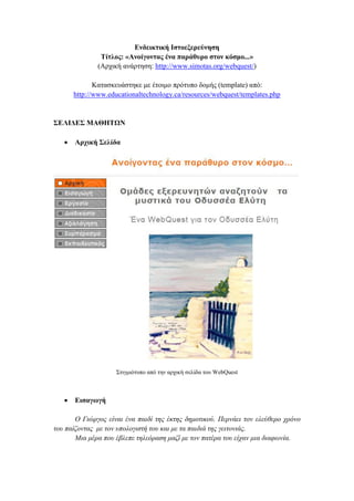 Δλδεηθηηθή Ιζηνεμεξεύλεζε
Σίηινο: «Αλνίγνληαο έλα παξάζπξν ζηνλ θόζκν...»
(Αξρηθή αλάξηεζε: http://www.simotas.org/webquest/)
Καηαζθεπάζηεθε κε έηνηκν πξφηππν δνκήο (template) απφ:
http://www.educationaltechnology.ca/resources/webquest/templates.php

΢ΔΛΙΓΔ΢ ΜΑΘΗΣΩΝ


Αξρηθή ΢ειίδα

΢ηηγκηφηππν απφ ηελ αξρηθή ζειίδα ηνπ WebQuest



Δηζαγσγή

Ο Γηώξγνο είλαη έλα παηδί ηεο έθηεο δεκνηηθνύ. Πεξλάεη ηνλ ειεύζεξν ρξόλν
ηνπ παίδνληαο κε ηνλ ππνινγηζηή ηνπ θαη κε ηα παηδηά ηεο γεηηνληάο.
Μηα κέξα πνπ έβιεπε ηειεόξαζε καδί κε ηνλ παηέξα ηνπ είραλ κηα δηαθσλία.

 