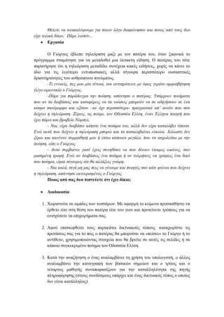 Θέιεηε λα αλαθαιύςνπκε γηα πνηνλ ιόγν δηαθώλεζαλ θαη πνηνο από ηνπο δπν
είρε ηειηθά δίθην; Πάκε ινηπόλ...
 Δξγαζία
Ο Γηψξγνο έβιεπε ηειεφξαζε καδί κε ηνλ παηέξα ηνπ, φηαλ μαθληθά ην
πξφγξακκα ζηακάηεζε γηα λα κεηαδνζεί κηα έθηαθηε είδεζε. Ο παηέξαο ηνπ ηφηε
παξαηήξεζε φηη ε ηειεφξαζε κεηαδίδεη ζπλέρεηα θαθέο εηδήζεηο, ρσξίο λα θάλεη ην
ίδην γηα ηηο ιηγφηεξν εληππσζηαθέο αιιά ζίγνπξα πεξηζζφηεξν νπζηαζηηθέο
δξαζηεξηφηεηεο ηνπ αλζξψπηλνπ πλεχκαηνο.
-Τη ελλνείο, πεο κνπ κία ηέηνηα, ηνπ αληηπξόηεηλε κε ύθνο γεκάην ακθηζβήηεζε
(ιίγν εηξσληθά) ν Γηώξγνο.
-Πάξε γηα παξάδεηγκα ηελ πνίεζε, απάληεζε ν παηέξαο. Υπάξρνπλ πνηήκαηα
πνπ αλ ηα δηαβάζεηο θαη θαηαθέξεηο λα ηα ληώζεηο κπνξνύλ λα ζε νδεγήζνπλ ζε έλα
θόζκν παλέκνξθν θαη εμίζνπ –αλ όρη πεξηζζόηεξν- πξαγκαηηθό απ’ απηόλ πνπ ζνπ
δείρλεη ε ηειεόξαζε. Ξέξεηο, αο πνύκε, ηνλ Οδπζζέα Ειύηε, έλαλ Έιιελα πνηεηή πνπ
έρεη πάξεη θαη βξαβείν Νόκπει;
- Ναη, είρα δηαβάζεη θάπνηε έλα πνίεκα ηνπ, αιιά δελ είρα θαηαιάβεη ηίπνηα.
Ελώ απηά πνπ δείρλεη ε ηειεόξαζε κπνξώ θαη ηα θαηαιαβαίλσ εύθνια. Άιισζηε δελ
μέξσ θαη θαλέλαλ ζπκκαζεηή κνπ ή έζησ θάπνηνλ κεγάιν, πνπ λα αζρνιείηαη κε ηελ
πνίεζε, είπε ν Γηώξγνο.
- Απηό ζπκβαίλεη γηαηί έρεηο ζπλεζίζεη λα ζνπ δίλνπλ έηνηκεο εηθόλεο, ζαλ
καζεκέλε ηξνθή. Ελώ αλ δηαβάζεηο έλα πνίεκα ή αλ ηνικήζεηο λα γξάςεηο έλα δηθό
ζνπ πνίεκα, είκαη ζίγνπξνο όηη ζα αιιάμεηο γλώκε.
- Ναη θαιά, ζηγά κε καο πεηο λα γίλνπκε θαη πνηεηέο ζαλ θάηη ςώληα πνπ δείρλεη
ε ηειεόξαζε, απάληεζε εθλεπξηζκέλνο ν Γηώξγνο.
Πνηνο από ζαο δπν πηζηεύεηε όηη έρεη δίθην;


Γηαδηθαζία

1. Υσξηζηείηε ζε νκάδεο ησλ ηεζζάξσλ. Με αθνξκή ην θείκελν πξνζπαζήζηε λα
έξζεηε είηε ζηε ζέζε ηνπ παηέξα είηε ηνπ γηνπ θαη πξνηείλεηε ηξφπνπο γηα λα
εληζρχζεηε ηα επηρεηξήκαηα ζαο.
2. Αθνχ επηζθεθζείηε ηνπο παξαθάησ δηθηπαθνχο ηφπνπο θαηαρσξίζηε ηηο
πξνηάζεηο ζαο γηα ην πψο ν παηέξαο ζα κπνξνχζε λα «πείζεη» ην Γηψξγν ή ην
αληίζεην, ρξεζηκνπνηψληαο ζηνηρεία πνπ ζα βξείηε ζε απηέο ηηο ζειίδεο ή ζε
θάπνην ζπγθεθξηκέλν πνίεκα ηνπ Οδπζζέα Διχηε.
3. Καηά ηελ αλαδήηεζε ν έλαο αλαιακβάλεη ηε ρξήζε ηνπ ππνινγηζηή, ν άιινο
αλαιακβάλεη ηελ θαηαγξαθή ησλ βαζηθψλ ζεκείσλ θαη ν ηξίηνο θαη ν
ηέηαξηνο καζεηήο ζπλαπνθαζίδνπλ γηα ηελ θαηαιιειφηεηα ηεο πεγήο
πιεξνθφξεζεο (ζηνπο ζπλδέζκνπο ππάξρεη θαη έλαο δηθηπαθφο ηφπνο ν νπνίνο
δελ είλαη θαηάιιεινο).

 