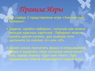 Правила Игры
 На слайде 3 представлена игра «Химический
лабиринт.
 Задача: пройти лабиринт, получив как можно
меньше красных карточек. Лабиринт можно
пройти двумя путями, для выбора пути
щелкните по кнопке «I» или «II».
 Далее нужно прочитать фразу в открывшемся
блоке и выразить свое согласие-несогласие с
ней, нажав кнопку «Да» или «Нет». При
правильном ответе открывается новый блок.

 