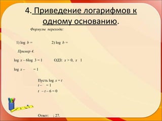 4. Приведение логарифмов к
одному основанию.
Формулы перехода:
1) log b =

2) log b =

Пример 4.
log x – 6log 3 = 1
log x –

ОДЗ: x > 0, x 1

=1
Пусть log x = t
t– =1
t –t–6=0

Ответ:

; 27.

 