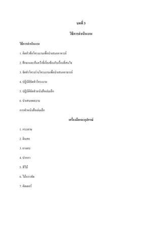 บทที่ 3
วิธีการดาเนินงาน
วิธีการดาเนินงาน
1. คิดหัวข้อโครงงานเพื่อนาเสนออาจารย์
2. ศึกษาและค้นคว้าที่เกี่ยงข้องกับเรื่องที่สนใจ
3. จัดทาโครงร่างโครงงานเพื่อนาเสนออาจารย์
4. ปฏิบัติจัดทาโครงงาน
5. ปฏิบัตจัดทาหนังสือเล่มเล็ก
ิ
6. นาเสนอผลงาน
การทาหนังสือเล่มเล็ก
เครื่องมือและอุปกรณ์
1. กระดาษ
2. ดินสอ
3. ยางลบ
4. ปากกา
5. สีไม้
6. ไม้บรรทัด
7. คัตเตอร์

 
