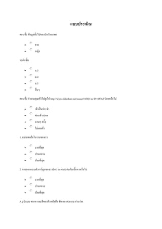 แบบประเมิณ
ตอนที1 ข้อมูลทั่วไปของนักเรียนเพศ
่


ชาย



หญิง

ระดับชั้น


ม.3



ม.4



ม.5



อื่นๆ

ตอนที2 คาถามคุณเข้าไปดูเว็ป http://www.slideshare.net/ssuser18f361/ss-29105762 บ่อยหรือไม่
่


เข้าเป็นประจา



ค่อนข้างบ่อย



นานๆ ครั้ง



ไม่เคยเข้า

1. ความพอใจในงานของเรา


มากที่สุด



ปานกลาง



น้อยที่สุด

2. การออกแบบตัวการ์ตูนของเรามีความเหมาะสมกับเนื้อหาหรือไม่


มากที่สุด



ปานกลาง



น้อยที่สุด

3. รูปแบบ ขนาด และสีของตัวหนังสือ ชัดเจน สวยงาม อ่านง่าย

 