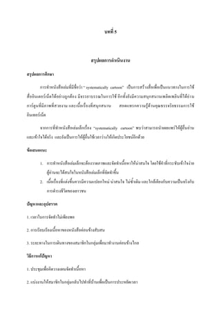 บทที่ 5

สรุปผลการดาเนินงาน
สรุปผลการศึกษา
การทาหนังสือเล่มที่มีชื่อว่า “ systematically cartoon” เป็นการสร้างสื่อเพื่อเป็นแนวทางในการใช้
สื่ออินเตอร์เน็ตได้อย่างถูกต้อง มีจรรยาบรรณในการใช้ อีกทั้งยังมีความสนุกสนานเพลิดเพลินที่ได้อ่า น
การ์ตูนที่มีภาพที่สวยงาม และเนื้อเรื่องที่สนุกสนาน

สอดแทรกความรู้ด้านคุณธรรจริยธรรมการใช้

อินเทอร์เน็ต
จากการที่ทาหนังสือเล่มเล็กเรื่อง “systematically cartoon” พบว่าสามารถนาเผยแพร่ให้ผู้อื่นอ่าน
และเข้าใจได้จริง และยังเป็นการให้ผู้อื่นใช้เวลาว่างให้เกิดประโยชน์อีกด้วย
ข้อเสนอแนะ
1. การทาหนังสือเล่มเล็กจะต้องวาดภาพและจัดทาเนื้อหาให้น่าสนใจ โดยใช้คาที่กระชับเข้าใจง่าย
ผู้อ่านจะได้สนใจในหนังสือเล่มเล็กที่จัดทาขึ้น
2. เนื้อเรื่องที่แต่งขึ้นควรมีความแปลกใหม่ น่าสนใจ ไม่ซ้าเดิม และใกล้เคียงกับความเป็นจริงกับ
การดารงชีวิตของเยาวชน
ปัญหาและอุปสรรค
1. เวลาในการจัดทาไม่เพียงพอ
2. การเรียบเรียงเนื้อหาของหนังสือค่อนข้างสับสน
3. ระยะทางในการเดินทางของสมาชิกในกลุ่มเพื่อมาทางานค่อนข้างไกล
วิธีการแก้ปัญหา
1. ประชุมเพื่อคิดวางแผนจัดทาเนื้อหา
2. แบ่งงานให้สมาชิกในกลุ่มกลับไปทาที่บ้านเพื่อเป็นการประหยัดเวลา

 