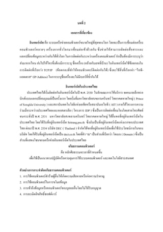 บทที่ 2
เอกสารที่เกี่ยวข้อง
อินเทอร์เน็ต คือ ระบบเครือข่ายคอมพิวเตอร์ขนาดใหญ่ที่สุดของโลก โดยจะเป็นการเชื่อมต่อเครื่อง
คอมพิ ว เตอร์ ห ลายๆ เครื่ อ งจากทั่ ว โลกมาเชื่ อ มต่ อ เข้ า ด้ ว ยกั น ซึ่ ง ช่ ว ยให้ ส ามารถติ ด ต่ อ สื่ อ สารและ
แลกเปลี่ยนข้อมูลระหว่างกันได้ทั่วโลก ในการติดต่อกันระหว่างเครื่องคอมพิวเตอร์ จาเป็นต้องมีการระบุว่า
ส่งมาจากไหน ส่งไปให้ใครซึ่งต้องมีการระบุ ชื่อเครื่อง (คล้ายกับเลขที่บ้าน) ในอินเทอร์เน็ตใช้ข้อตกลงใน
การติดต่อที่ เรียกว่ า TCP/IP (ข้ อตกลงที่ ทาให้คอมพิวเตอร์ติดต่อกันได้) ซึ่งจะใช้สิ่งที่เรีย กค่า “ไอพี แอดเดรส” (IP-Address) ในการระบุชื่อเครื่องจะไม่มีเบอร์ที่ซ้ากันได้
อินเทอร์เน็ตในประเทศไทย
ประเทศไทยได้เริ่มติดต่อกับอินเทอร์เน็ตในปี พ.ศ. 2530 ในลักษณะการใช้บริการ จดหมายเล็กทรอ
นิกส์แบบแลกเปลี่ยนถุงเมล์เป็นครั้งแรก โดยเริ่มที่มหาวิทยาลัยสงขลานครินทร์ วิทยาเขตหาดใหญ่ ( Prince
of Songkla University ) และสถาบันเทคโนโลยีแห่งเอเชียหรือสถาบันเอไอที ( AIT ) ภายใต้โครงการความ
ร่วมมือระหว่างประเทศไทยและออสเตรเลีย ( โครงการ IDP ) ซึ่งเป็นการติดต่อเชื่อมโยงโดยสายโทรศัพท์
จนกระทั่งปี พ.ศ. 2531 มหาวิทยาลัยสงขลานครินทร์ วิทยาเขตหาดใหญ่ ได้ยื่นขอที่อยู่อินเทอร์เน็ตใน
ประเทศไทย โดยได้รับที่อยู่อินเทอร์เน็ต Sritrang.psu.th ซึ่งนับเป็นที่อยู่อินเทอร์เน็ตแห่งแรกของประเทศ
ไทย ต่อมาปี พ.ศ. 2534 บริษัท DEC ( Thailand ) จากัดได้ขอที่อยู่อินเทอร์เน็ตเพื่อใช้ประโยชน์ภายในของ
บริษัท โดยได้รับที่อยู่อินเทอร์เน็ตเป็น dect.co.th โดยที่คา “th” เป็นส่วนที่เรียกว่า โดเมน ( Domain ) ซึ่งเป็น
ส่วนที่แสดงโซนของเครือข่ายอินเทอร์เน็ตในประเทศไทย
จริยธรรมคอมพิวเตอร์
คือ หลักศีลธรรมจรรยาที่กาหนดขึ้น
เพื่อใช้เป็นแนวทางปฏิบัติหรือควบคุมการใช้ระบบคอมพิวเตอร์ และเทคโนโลยีสารสนเทศ
ตัวอย่างการกระทาผิดจริยธรรมคอมพิวเตอร์
1. การใช้คอมพิวเตอร์ทาร้ายผู้อื่นให้เกิดความเสียหายหรือก่อความราคาญ
2. การใช้คอมพิวเตอร์ในการขโมยข้อมูล
3. การเข้าถึงข้อมูลหรือคอมพิวเตอร์ของบุคคลอื่นโดยไม่ได้รับอนุญาต
4. การละเมิดลิขสิทธิ์ซอฟต์แวร์

 