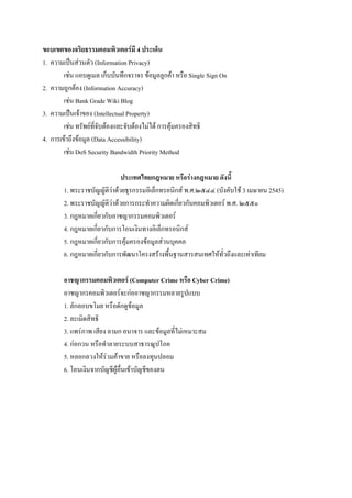 ขอบเขตของจริยธรรมคอมพิวเตอร์มี 4 ประเด็น
1. ความเป็นส่วนตัว (Information Privacy)
เช่น แอบดูเมล เก็บบันทึกจราจร ข้อมูลลูกค้า หรือ Single Sign On
2. ความถูกต้อง (Information Accuracy)
เช่น Bank Grade Wiki Blog
3. ความเป็นเจ้าของ (Intellectual Property)
เช่น ทรัพย์ที่จับต้องและจับต้องไม่ได้ การคุ้มครองสิทธิ
4. การเข้าถึงข้อมูล (Data Accessibility)
เช่น DoS Security Bandwidth Priority Method
ประเทศไทยกฎหมาย หรือร่างกฎหมาย ดังนี้
1. พระราชบัญญัติว่าด้วยธุรกรรมอิเล็กทรอนิกส์ พ.ศ.๒๕๔๔ (บังคับใช้ 3 เมษายน 2545)
2. พระราชบัญญัติว่าด้วยการกระทาความผิดเกี่ยวกับคอมพิวเตอร์ พ.ศ. ๒๕๕๐
3. กฎหมายเกี่ยวกับอาชญากรรมคอมพิวเตอร์
4. กฎหมายเกี่ยวกับการโอนเงินทางอิเล็กทรอนิกส์
5. กฎหมายเกี่ยวกับการคุ้มครองข้อมูลส่วนบุคคล
6. กฎหมายเกี่ยวกับการพัฒนาโครงสร้างพื้นฐานสารสนเทศให้ทั่วถึงและเท่าเทียม
อาชญากรรมคอมพิวเตอร์ (Computer Crime หรือ Cyber Crime)
อาชญากรคอมพิวเตอร์จะก่ออาชญากรรมหลายรูปแบบ
1. ลักลอบขโมย หรือดักดูข้อมูล
2. ละเมิดสิทธิ
3. แพร่ภาพ เสียง ลามก อนาจาร และข้อมูลที่ไม่เหมาะสม
4. ก่อกวน หรือทาลายระบบสาธารณูปโภค
5. หลอกลวงให้รวมค้าขาย หรือลงทุนปลอม
่
6. โอนเงินจากบัญชีผู้อื่นเข้าบัญชีของตน

 