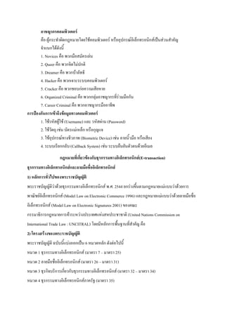 อาชญากรคอมพิวเตอร์
คือ ผู้กระทาผิดกฎหมายโดยใช้คอมพิวเตอร์ หรืออุปกรณ์อิเล็กทรอนิกส์เป็นส่วนสาคัญ
จาแนกได้ดังนี้
1. Novices คือ พวกมือสมัครเล่น
2. Queer คือ พวกจิตไม่ปกติ
3. Dreamer คือ พวกบ้าลัทธิ
4. Hacker คือ พวกเจาะระบบคอมพิวเตอร์
5. Cracker คือ พวกชอบก่อความเสียหาย
6. Organized Criminal คือ พวกกลุ่มอาชญากรที่ร่วมมือกัน
7. Career Criminal คือ พวกอาชญากรมืออาชีพ
การป้องกันการเข้าถึงข้อมูลทางคอมพิวเตอร์
1. ใช้รหัสผู้ใช้ (Username) และ รหัสผ่าน (Password)
2. ใช้วัตถุ เช่น บัตรแม่เหล็ก หรือกุญแจ
3. ใช้อุปกรณ์ทางชีวภาพ (Biometric Device) เช่น ลายนิ้วมือ หรือเสียง
4. ระบบเรียกกลับ (Callback System) เช่น ระบบยืนยันตัวตนด้วยอีเมล
กฎหมายที่เกี่ยวข้องกับธุรกรรมทางอิเล็กทรอนิกส์(E-transaction)
ธุรกรรมทางอิเล็กทรอนิกส์และลายมือชื่ออิเล็กทรอนิกส์
1) หลักการทั่วไปของพระราชบัญญัติ
พระราชบัญญัติว่าด้วยธุรกรรมทางอิเล็กทรอนิกส์ พ.ศ. 2544 ยกร่างขึ้นตามกฎหมายแม่แบบว่าด้วยการ
พาณิชย์อิเล็กทรอนิกส์ (Model Law on Electronic Commerce 1996) และกฎหมายแม่แบบว่าด้วยลายมือชื่อ
อิเล็กทรอนิกส์ (Model Law on Electronic Signatures 2001) ของคณะ
กรรมาธิการกฎหมายการค้าระหว่างประเทศแห่งสหประชาชาติ (United Nations Commission on
International Trade Law : UNCITRAL) โดยมีหลักการพื้นฐานที่สาคัญ คือ
2) โครงสร้างของพระราชบัญญัติ
พระราชบัญญัติ ฉบับนี้แบ่งออกเป็น 6 หมวดหลัก ดังต่อไปนี้
หมวด 1 ธุรกรรมทางอิเล็กทรอนิกส์ (มาตรา 7 – มาตรา 25)
หมวด 2 ลายมือชื่ออิเล็กทรอนิกส์ (มาตรา 26 – มาตรา 31)
หมวด 3 ธุรกิจบริการเกี่ยวกับธุรกรรมทางอิเล็กทรอนิกส์ (มาตรา 32 – มาตรา 34)
หมวด 4 ธุรกรรมทางอิเล็กทรอนิกส์ภาครัฐ (มาตรา 35)

 