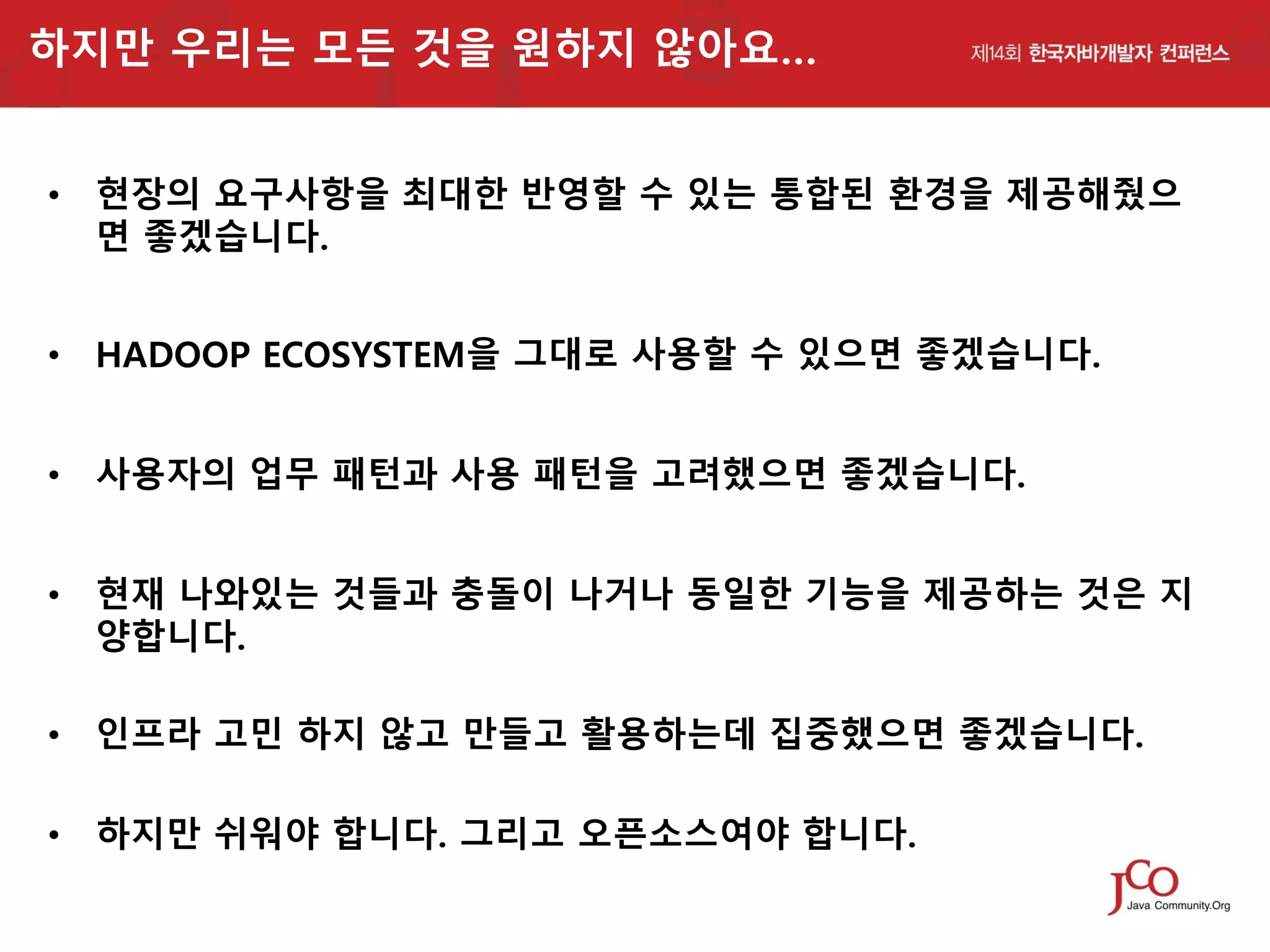 하지만 우리는 모든 것을 원하지 않아요…
• 현장의 요구사항을 최대한 반영할 수 있는 통합된 환경을 제공해줬으
면 좋겠습니다.
• HADOOP ECOSYSTEM을 그대로 사용할 수 있으면 좋겠습니다.
• 사용자의 업무 패턴과 사용 패턴을 고려했으면 좋겠습니다.
• 현재 나와있는 것들과 충돌이 나거나 동일한 기능을 제공하는 것은 지
양합니다.

• 인프라 고민 하지 않고 만들고 활용하는데 집중했으면 좋겠습니다.
• 하지만 쉬워야 합니다. 그리고 오픈소스여야 합니다.

 