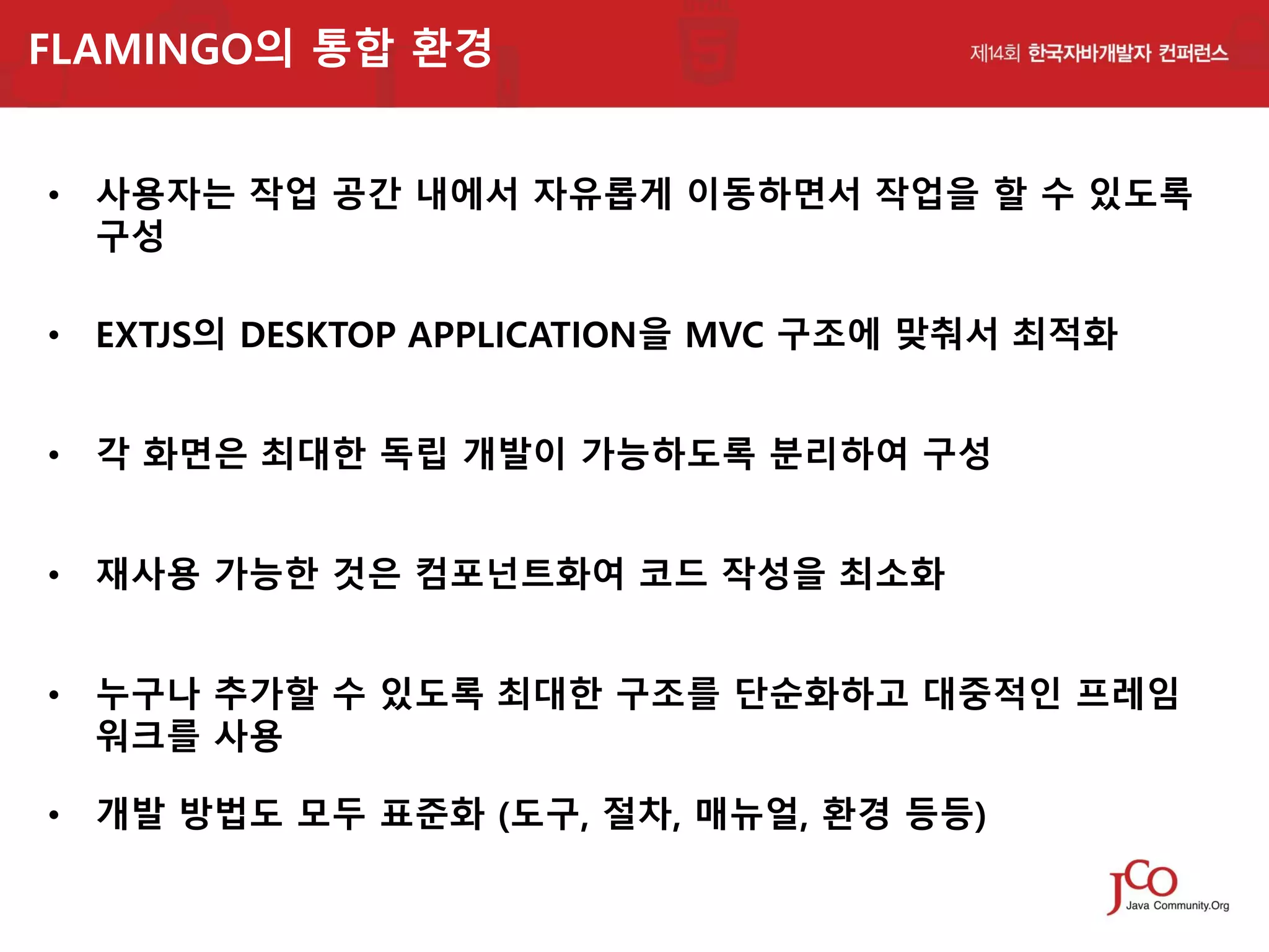 FLAMINGO의 통합 환경
• 사용자는 작업 공간 내에서 자유롭게 이동하면서 작업을 할 수 있도록
구성
• EXTJS의 DESKTOP APPLICATION을 MVC 구조에 맞춰서 최적화
• 각 화면은 최대한 독립 개발이 가능하도록 분리하여 구성
• 재사용 가능한 것은 컴포넌트화여 코드 작성을 최소화
• 누구나 추가할 수 있도록 최대한 구조를 단순화하고 대중적인 프레임
워크를 사용
• 개발 방법도 모두 표준화 (도구, 절차, 매뉴얼, 환경 등등)

 