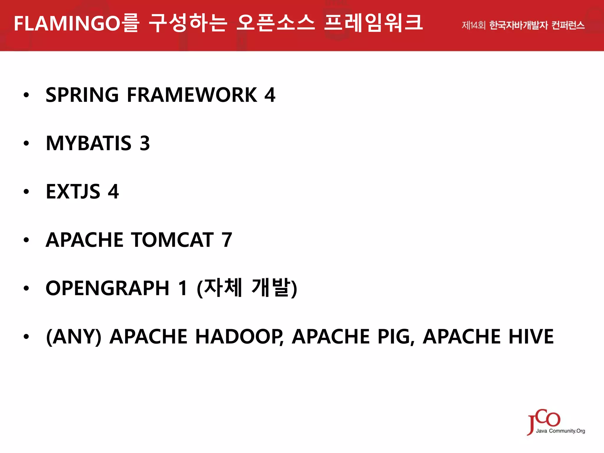 FLAMINGO를 구성하는 오픈소스 프레임워크

• SPRING FRAMEWORK 4
• MYBATIS 3

• EXTJS 4
• APACHE TOMCAT 7

• OPENGRAPH 1 (자체 개발)
• (ANY) APACHE HADOOP, APACHE PIG, APACHE HIVE

 