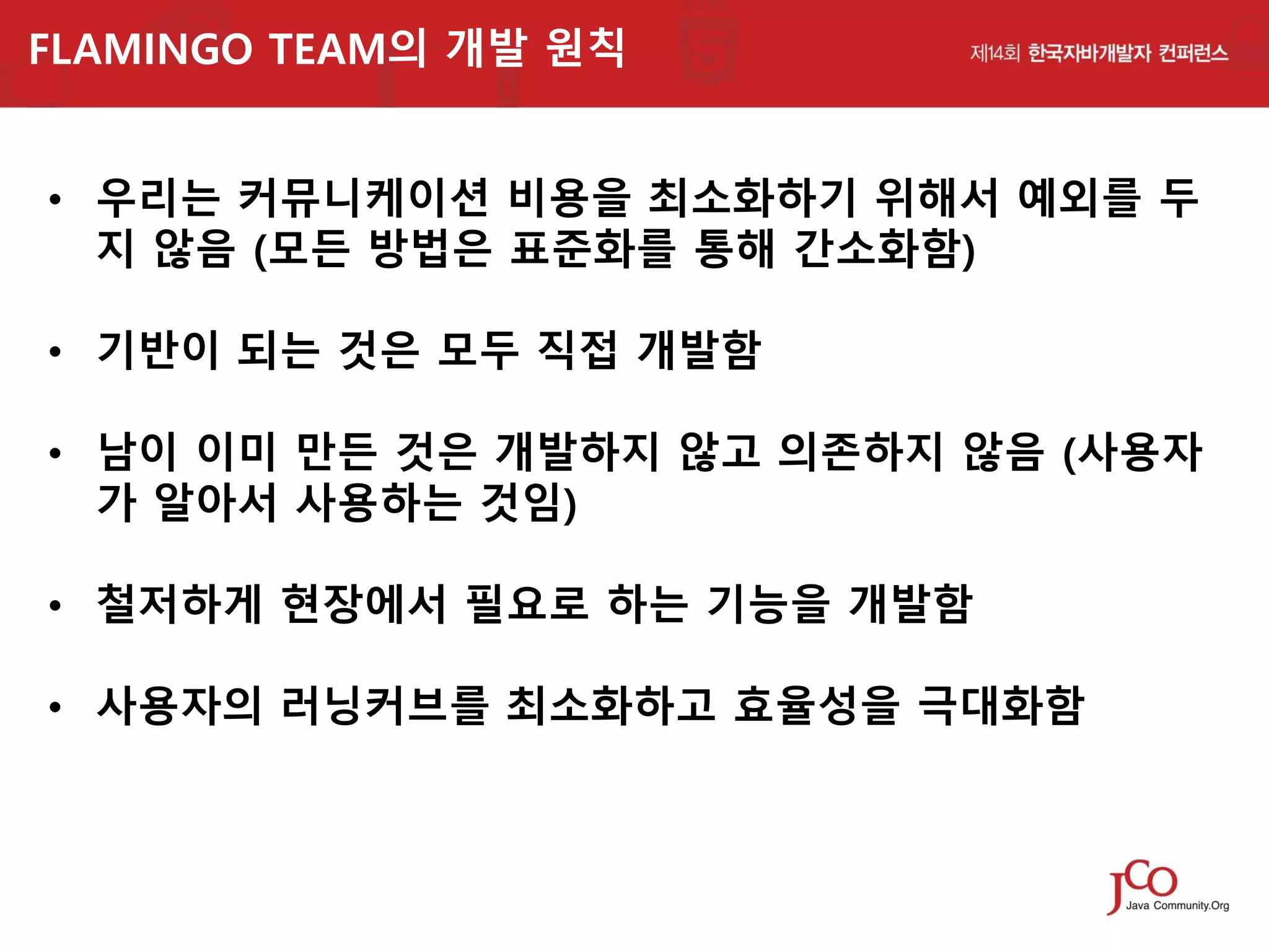 FLAMINGO TEAM의 개발 원칙

• 우리는 커뮤니케이션 비용을 최소화하기 위해서 예외를 두
지 않음 (모든 방법은 표준화를 통해 간소화함)
• 기반이 되는 것은 모두 직접 개발함
• 남이 이미 만든 것은 개발하지 않고 의존하지 않음 (사용자
가 알아서 사용하는 것임)

• 철저하게 현장에서 필요로 하는 기능을 개발함
• 사용자의 러닝커브를 최소화하고 효율성을 극대화함

 