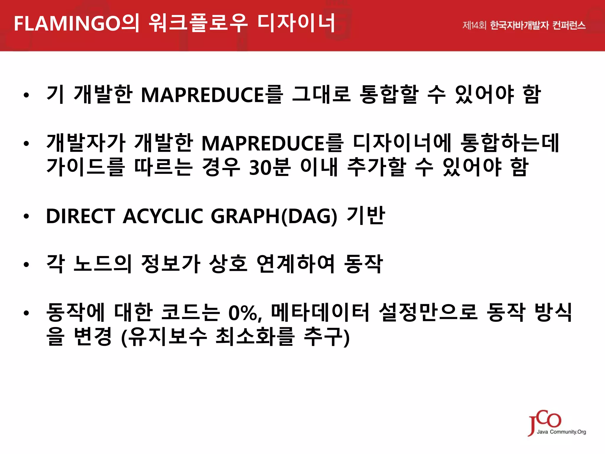 FLAMINGO의 워크플로우 디자이너

• 기 개발한 MAPREDUCE를 그대로 통합할 수 있어야 함
• 개발자가 개발한 MAPREDUCE를 디자이너에 통합하는데
가이드를 따르는 경우 30분 이내 추가할 수 있어야 함
• DIRECT ACYCLIC GRAPH(DAG) 기반
• 각 노드의 정보가 상호 연계하여 동작
• 동작에 대한 코드는 0%, 메타데이터 설정만으로 동작 방식
을 변경 (유지보수 최소화를 추구)

 