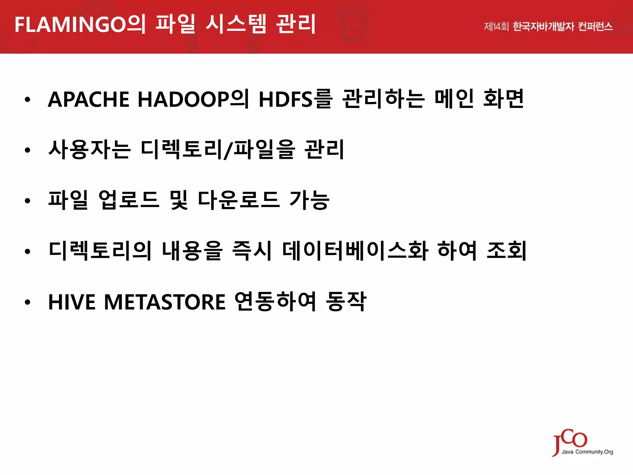 FLAMINGO의 파일 시스템 관리

• APACHE HADOOP의 HDFS를 관리하는 메인 화면
• 사용자는 디렉토리/파일을 관리

• 파일 업로드 및 다운로드 가능
• 디렉토리의 내용을 즉시 데이터베이스화 하여 조회

• HIVE METASTORE 연동하여 동작

 