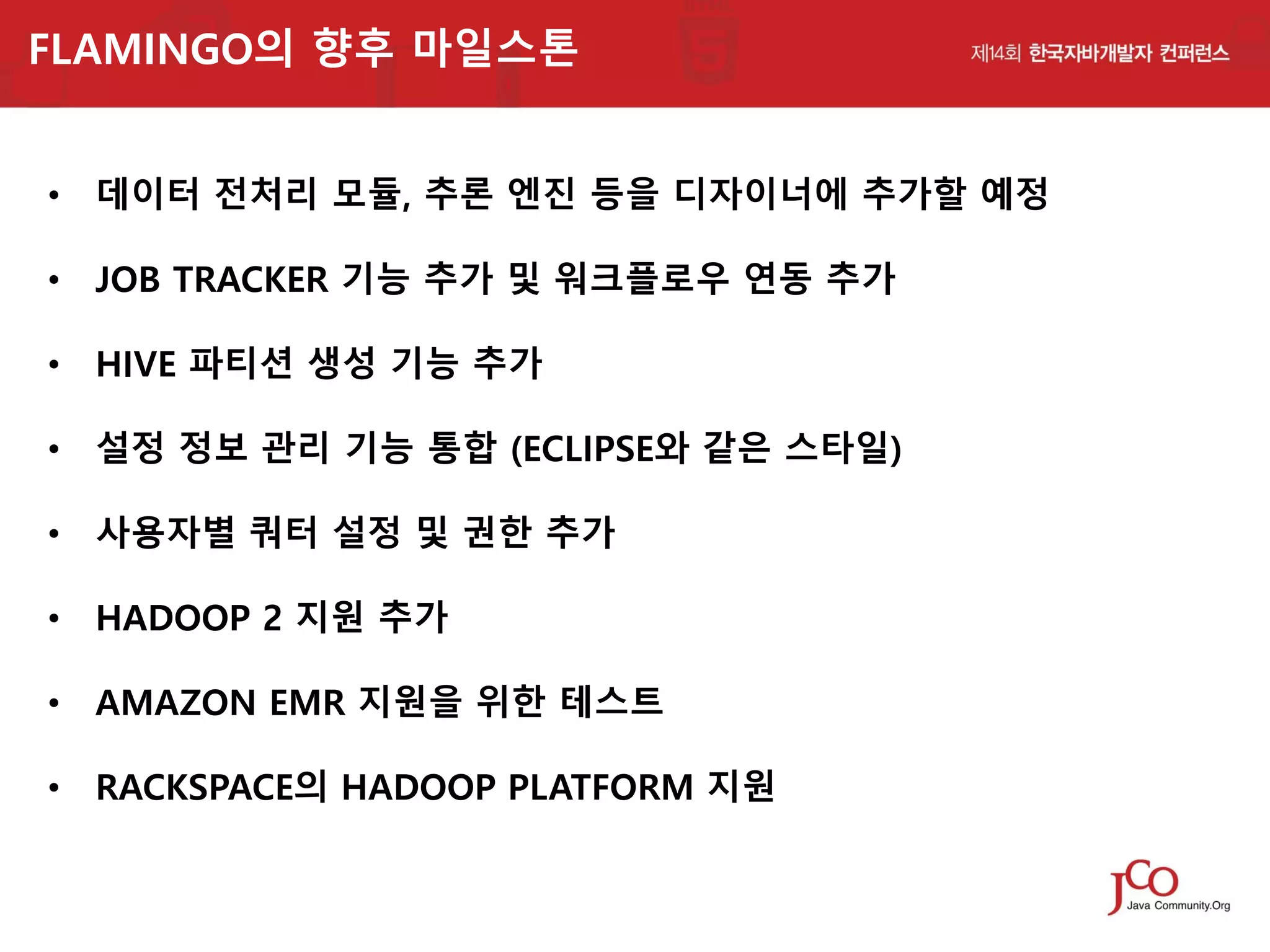 FLAMINGO의 향후 마일스톤
• 데이터 전처리 모듈, 추론 엔진 등을 디자이너에 추가할 예정
• JOB TRACKER 기능 추가 및 워크플로우 연동 추가
• HIVE 파티션 생성 기능 추가
• 설정 정보 관리 기능 통합 (ECLIPSE와 같은 스타일)
• 사용자별 쿼터 설정 및 권한 추가

• HADOOP 2 지원 추가
• AMAZON EMR 지원을 위한 테스트
• RACKSPACE의 HADOOP PLATFORM 지원

 