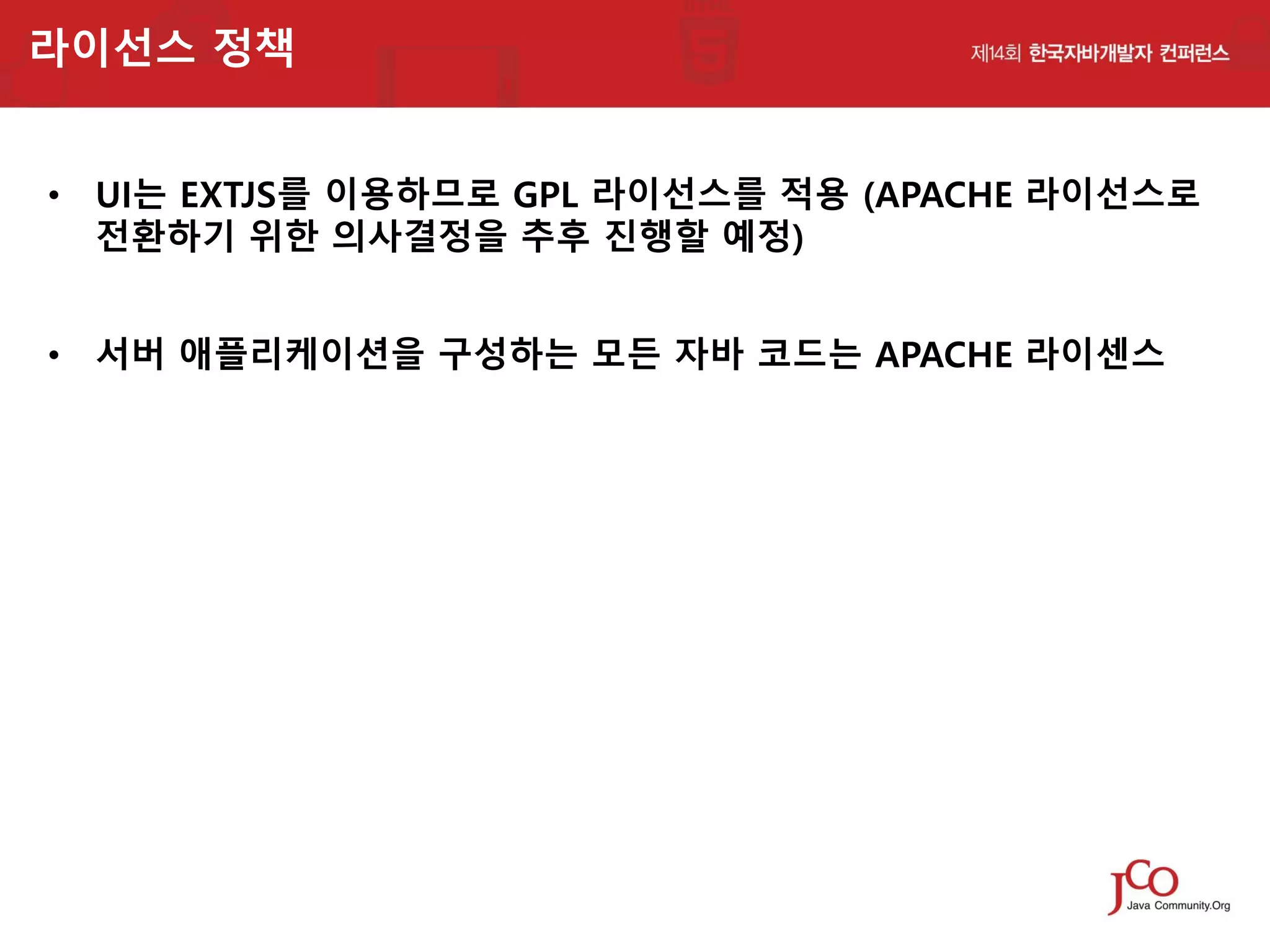 라이선스 정책
• UI는 EXTJS를 이용하므로 GPL 라이선스를 적용 (APACHE 라이선스로
전환하기 위한 의사결정을 추후 진행할 예정)
• 서버 애플리케이션을 구성하는 모든 자바 코드는 APACHE 라이센스

 