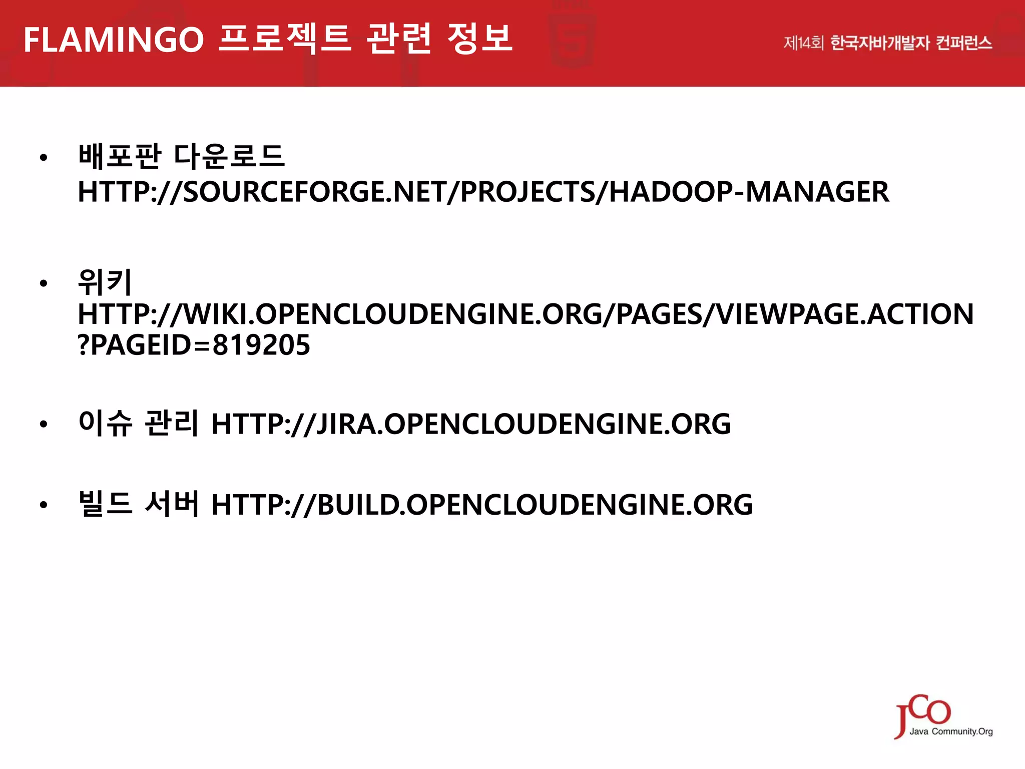 FLAMINGO 프로젝트 관련 정보
• 배포판 다운로드
HTTP://SOURCEFORGE.NET/PROJECTS/HADOOP-MANAGER
• 위키
HTTP://WIKI.OPENCLOUDENGINE.ORG/PAGES/VIEWPAGE.ACTION
?PAGEID=819205
• 이슈 관리 HTTP://JIRA.OPENCLOUDENGINE.ORG
• 빌드 서버 HTTP://BUILD.OPENCLOUDENGINE.ORG

 