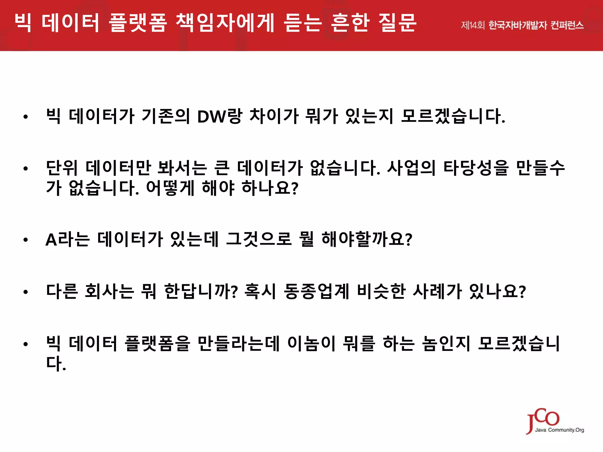빅 데이터 플랫폼 책임자에게 듣는 흔한 질문

• 빅 데이터가 기존의 DW랑 차이가 뭐가 있는지 모르겠습니다.
• 단위 데이터만 봐서는 큰 데이터가 없습니다. 사업의 타당성을 만들수
가 없습니다. 어떻게 해야 하나요?
• A라는 데이터가 있는데 그것으로 뭘 해야할까요?
• 다른 회사는 뭐 한답니까? 혹시 동종업계 비슷한 사례가 있나요?
• 빅 데이터 플랫폼을 만들라는데 이놈이 뭐를 하는 놈인지 모르겠습니
다.

 