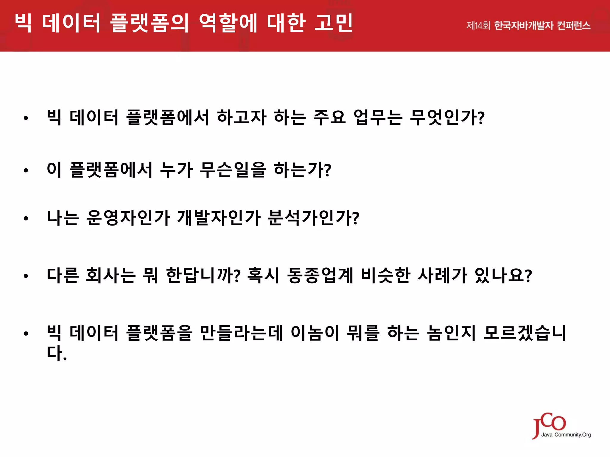 빅 데이터 플랫폼의 역할에 대한 고민

• 빅 데이터 플랫폼에서 하고자 하는 주요 업무는 무엇인가?
• 이 플랫폼에서 누가 무슨일을 하는가?
• 나는 운영자인가 개발자인가 분석가인가?
• 다른 회사는 뭐 한답니까? 혹시 동종업계 비슷한 사례가 있나요?
• 빅 데이터 플랫폼을 만들라는데 이놈이 뭐를 하는 놈인지 모르겠습니
다.

 